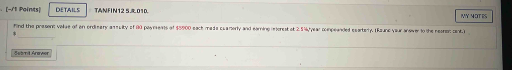 DETAILS TANFIN12 5.R.010. 
MY NOTES 
_ 
Find the present value of an ordinary annuity of 80 payments of $5900 each made quarterly and earning interest at 2.5%/year compounded quarterly. (Round your answer to the nearest cent.)
$
Submit Answer