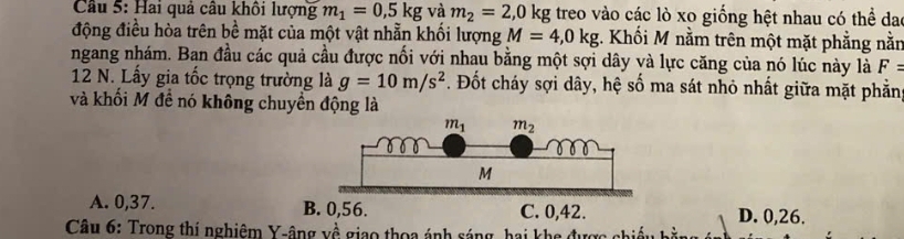 Cầu 5: Hai quả câu khối lượng m_1=0,5kg và m_2=2,0kg treo vào các lò xo giống hệt nhau có thể dạo
động điều hòa trên bề mặt của một vật nhẫn khối lượng M=4,0kg. Khối M nằm trên một mặt phẳng nằn
ngang nhám. Ban đầu các quả cầu được nổi với nhau bằng một sợi dây và lực căng của nó lúc này là F=
12 N. Lấy gia tốc trọng trường là g=10m/s^2 *. Đốt cháy sợi dây, hệ số ma sát nhỏ nhất giữa mặt phầng
và khối M đề nó không chuyền động là
A. 0,37. D. 0,26.
Câu 6: Trong thí nghiêm Y-âng về giao thoa ánh sáng, hai khe