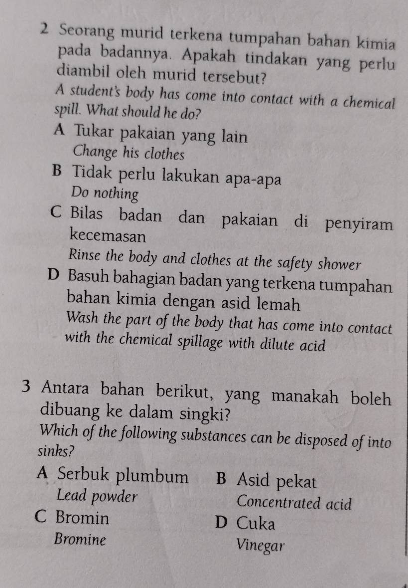 Seorang murid terkena tumpahan bahan kimia
pada badannya. Apakah tindakan yang perlu
diambil oleh murid tersebut?
A student's body has come into contact with a chemical
spill. What should he do?
A Tukar pakaian yang lain
Change his clothes
B Tidak perlu lakukan apa-apa
Do nothing
C Bilas badan dan pakaian di penyiram
kecemasan
Rinse the body and clothes at the safety shower
D Basuh bahagian badan yang terkena tumpahan
bahan kimia dengan asid lemah
Wash the part of the body that has come into contact
with the chemical spillage with dilute acid
3 Antara bahan berikut, yang manakah boleh
dibuang ke dalam singki?
Which of the following substances can be disposed of into
sinks?
A Serbuk plumbum B Asid pekat
Lead powder Concentrated acid
C Bromin D Cuka
Bromine Vinegar