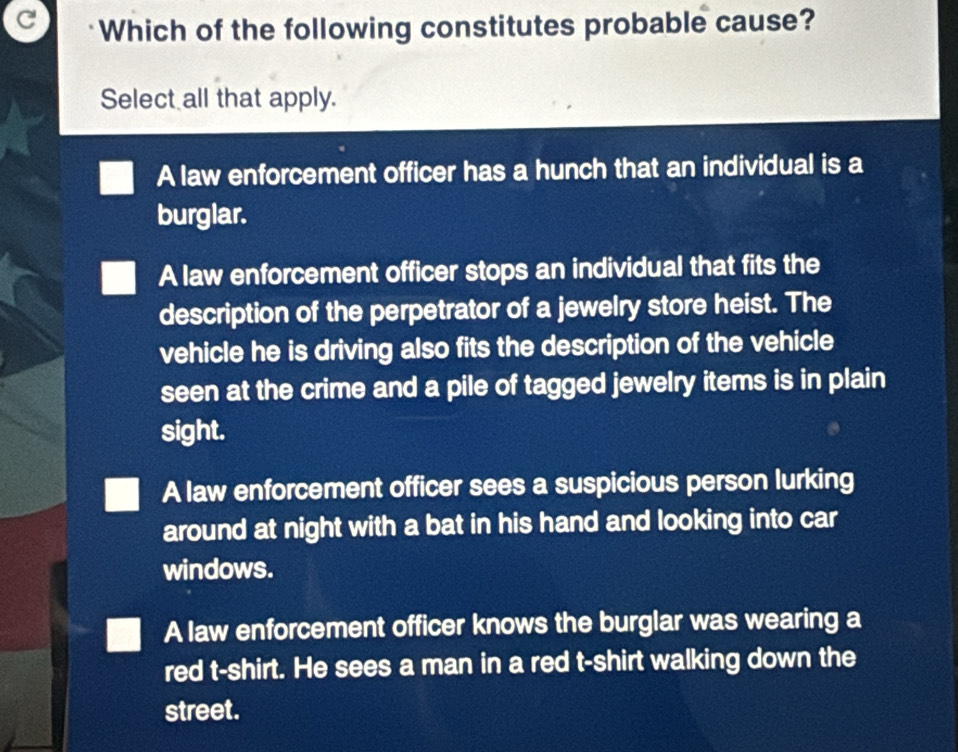 Which of the following constitutes probable cause?
Select all that apply.
A law enforcement officer has a hunch that an individual is a
burglar.
A law enforcement officer stops an individual that fits the
description of the perpetrator of a jewelry store heist. The
vehicle he is driving also fits the description of the vehicle
seen at the crime and a pile of tagged jewelry items is in plain
sight.
A law enforcement officer sees a suspicious person lurking
around at night with a bat in his hand and looking into car
windows.
A law enforcement officer knows the burglar was wearing a
red t-shirt. He sees a man in a red t-shirt walking down the
street.