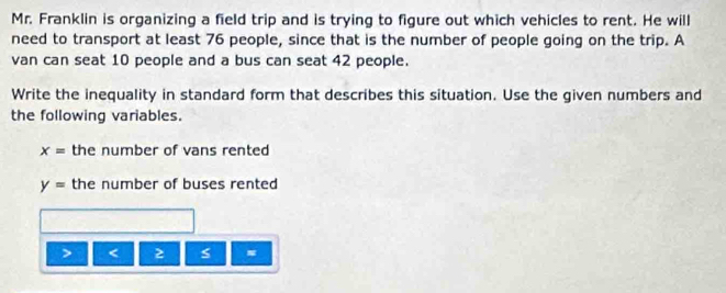 Mr. Franklin is organizing a field trip and is trying to figure out which vehicles to rent. He will 
need to transport at least 76 people, since that is the number of people going on the trip. A 
van can seat 10 people and a bus can seat 42 people. 
Write the inequality in standard form that describes this situation. Use the given numbers and 
the following variables.
x= the number of vans rented
y= the number of buses rented
< 2 s =