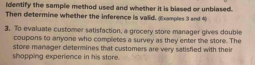 Identify the sample method used and whether it is biased or unbiased. 
Then determine whether the inference is valid. (Examples 3 and 4) 
3. To evaluate customer satisfaction, a grocery store manager gives double 
coupons to anyone who completes a survey as they enter the store. The 
store manager determines that customers are very satisfied with their 
shopping experience in his store.