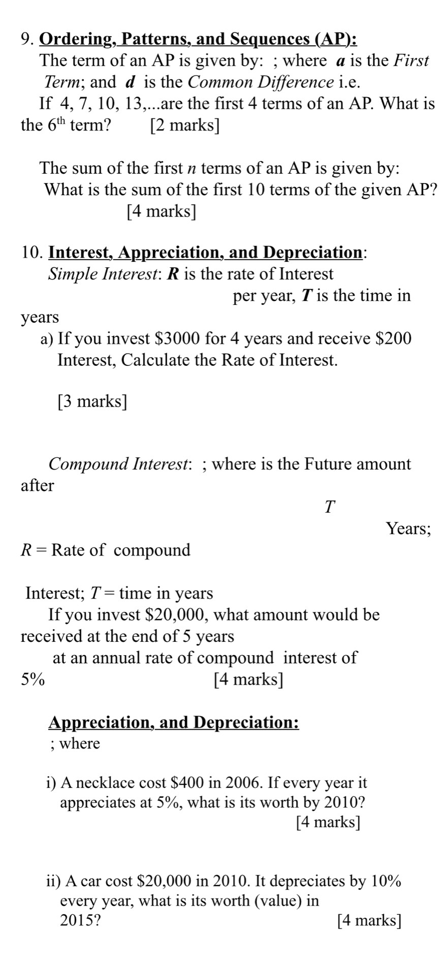 Ordering, Patterns, and Sequences (AP): 
The term of an AP is given by: ; where a is the First 
Term; and d is the Common Difference i.e. 
If 4, 7, 10, 13,...are the first 4 terms of an AP. What is 
the 6^(th) term? [2 marks] 
The sum of the first n terms of an AP is given by: 
What is the sum of the first 10 terms of the given AP? 
[4 marks] 
10. Interest, Appreciation, and Depreciation: 
Simple Interest: R is the rate of Interest 
per year, T is the time in
years
a) If you invest $3000 for 4 years and receive $200
Interest, Calculate the Rate of Interest. 
[3 marks] 
Compound Interest: ; where is the Future amount 
after 
T
Years;
R= Rate of compound 
Interest; T= time in years
If you invest $20,000, what amount would be 
received at the end of 5 years
at an annual rate of compound interest of
5% [4 marks] 
Appreciation, and Depreciation: 
; where 
i) A necklace cost $400 in 2006. If every year it 
appreciates at 5%, what is its worth by 2010? 
[4 marks] 
ii) A car cost $20,000 in 2010. It depreciates by 10%
every year, what is its worth (value) in
2015? [4 marks]