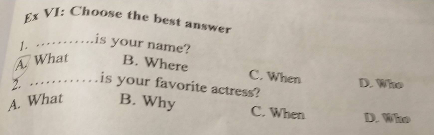 Ex VI: Choose the best answer
1. ………..is your name?
A What
B. Where C. When
D. Who
2. . is your favorite actress?
A. What B. Why
C. When
D. Who