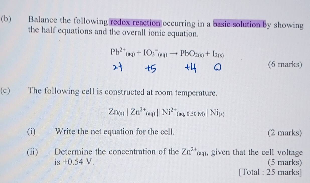 Balance the following redox reaction occurring in a basic solution by showing 
the half equations and the overall ionic equation.
Pb^(2+)(aq)+IO_3^(-(aq)to PbO_2(s))+I_2(s)
(6 marks) 
(c) The following cell is constructed at room temperature.
Zn_(s)|Zn^(2+)(aq)||Ni^(2+)(aq,0.50M)|Ni_(s)
(i) Write the net equation for the cell. (2 marks) 
(ii) Determine the concentration of the Zn^(2+)(aq) , given that the cell voltage 
is +0.54 V. (5 marks) 
[Total : 25 marks]