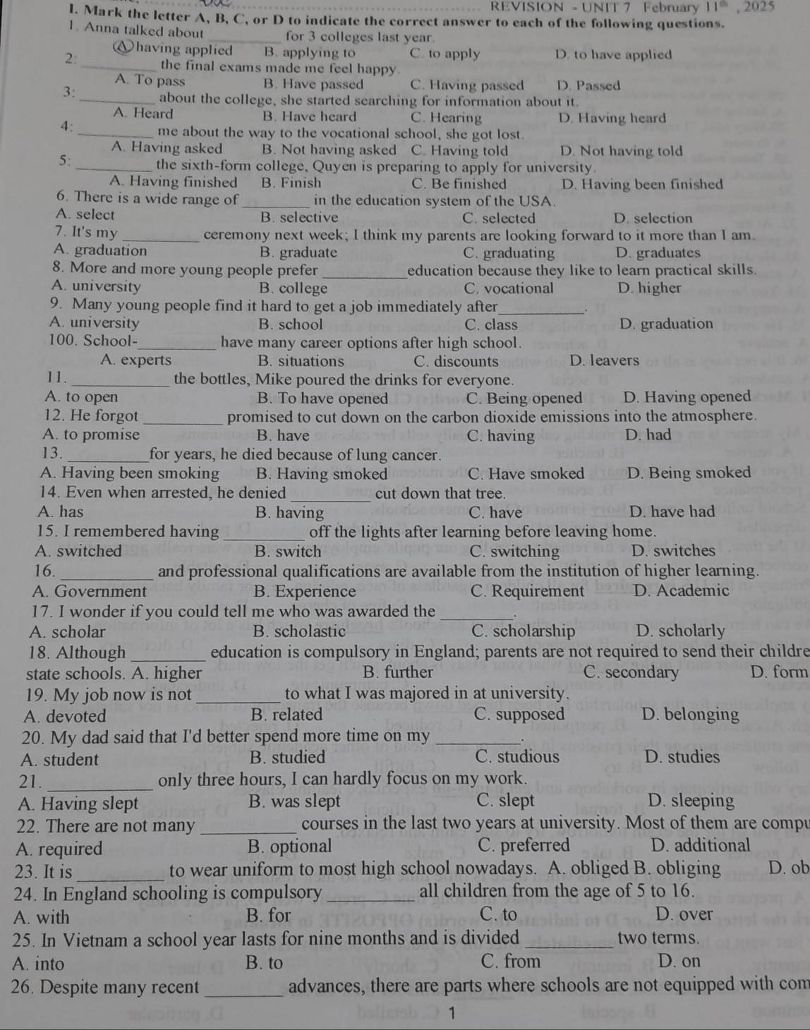 REVISION - UNIT 7 February 11^(th) , 2025
I. Mark the letter A, B, C, or D to indicate the correct answer to each of the following questions.
1. Anna talked about _for 3 colleges last year.
)having applied B. applying to C. to apply D. to have applied
2:
_the final exams made me feel happy.
A. To pass B. Have passed C. Having passed D. Passed
3:
_about the college, she started searching for information about it.
A. Heard B. Have heard C. Hearing D. Having heard
4:_
me about the way to the vocational school, she got lost
A. Having asked B. Not having asked C. Having told D. Not having told
5:
_the sixth-form college, Quyen is preparing to apply for university.
A. Having finished B. Finish C. Be finished D. Having been finished
6. There is a wide range of _in the education system of the USA.
A. select B. selective C. selected D. selection
7. It's my _ceremony next week; I think my parents are looking forward to it more than I am.
A. graduation B. graduate C. graduating D. graduates
8. More and more young people prefer _education because they like to learn practical skills.
A. university B. college C. vocational D. higher
9. Many young people find it hard to get a job immediately after_
A. university B. school C. class D. graduation
100. School-_ have many career options after high school.
A. experts B. situations C. discounts D. leavers
11. _the bottles, Mike poured the drinks for everyone.
A. to open B. To have opened C. Being opened D. Having opened
12. He forgot _promised to cut down on the carbon dioxide emissions into the atmosphere.
A. to promise B. have C. having D. had
13. _for years, he died because of lung cancer.
A. Having been smoking B. Having smoked C. Have smoked D. Being smoked
14. Even when arrested, he denied _cut down that tree.
A. has B. having C. have D. have had
15. I remembered having _off the lights after learning before leaving home.
A. switched B. switch C. switching D. switches
16. _and professional qualifications are available from the institution of higher learning.
A. Government B. Experience C. Requirement D. Academic
17. I wonder if you could tell me who was awarded the_
A. scholar B. scholastic C. scholarship D. scholarly
18. Although_ education is compulsory in England; parents are not required to send their childre
state schools. A. higher B. further C. secondary D. form
19. My job now is not_ to what I was majored in at university.
A. devoted B. related C. supposed D. belonging
20. My dad said that I'd better spend more time on my_
A. student B. studied C. studious D. studies
21. _only three hours, I can hardly focus on my work.
A. Having slept B. was slept C. slept D. sleeping
22. There are not many _courses in the last two years at university. Most of them are compu
A. required B. optional C. preferred D. additional
23. It is _to wear uniform to most high school nowadays. A. obliged B. obliging D. ob
24. In England schooling is compulsory _all children from the age of 5 to 16.
A. with B. for C. to D. over
25. In Vietnam a school year lasts for nine months and is divided _two terms.
A. into B. to C. from D. on
26. Despite many recent_ advances, there are parts where schools are not equipped with com
1