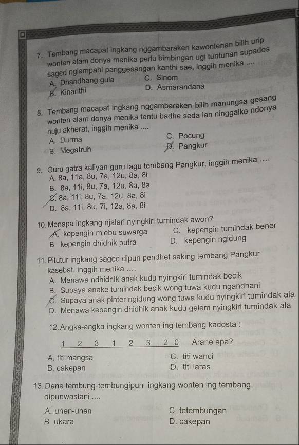 Tembang macapat ingkang nggambaraken kawontenan bilih urip
wonten alam donya menika perlu bimbingan ugi tuntunan supados
saged nglampahi panggesangan kanthi sae, inggih menika ....
A. Dhandhang gula C. Sinom
B. Kinanthi
D. Asmarandana
8. Tembang macapat ingkang nggambaraken bilih manungsa gesang
wonten alam donya menika tentu badhe seda lan ninggalke ndonya
nuju akherat, inggih menika ....
A. Durma C. Pocung
B. Megatruh D. Pangkur
9. Guru gatra kaliyan guru lagu tembang Pangkur, inggih menika ...
A. 8a, 11a, 8u, 7a, 12u, 8a, 8i
B. 8a, 11i, 8u, 7a, 12u, 8a, 8a
C. 8a, 11i, 8u, 7a, 12u, 8a, 8i
D. 8a, 11i, 8u, 7i, 12a, 8a, 8i
10. Menapa ingkang njalari nyingkiri tumindak awon?
A. kepengin mlebu suwarga C. kepengin tumindak bener
B kepengin dhidhik putra D. kepengin ngidung
11. Pitutur ingkang saged dipun pendhet saking tembang Pangkur
kasebat, inggih menika ....
A. Menawa ndhidhik anak kudu nyingkiri tumindak becik
B. Supaya anake tumindak becik wong tuwa kudu ngandhani
C. Supaya anak pinter ngidung wong tuwa kudu nyingkiri tumindak ala
D. Menawa kepengin dhidhik anak kudu gelem nyingkiri tumindak ala
12.Angka-angka ingkang wonten ing tembang kadosta :
1 2 3 1 2 3 2 0 Arane apa?
A. titi mangsa C. titi wanci
B. cakepan D. titi laras
13. Dene tembung-tembungipun ingkang wonten ing tembang,
dipunwastani ....
A. unen-unen C tetembungan
B ukara D. cakepan