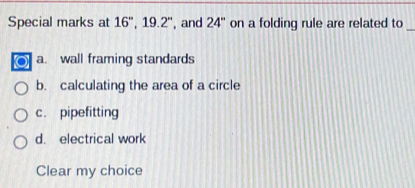 Special marks at 16'', 19.2'' , and 24'' on a folding rule are related to_
a. wall framing standards
b. calculating the area of a circle
c. pipefitting
d. electrical work
Clear my choice