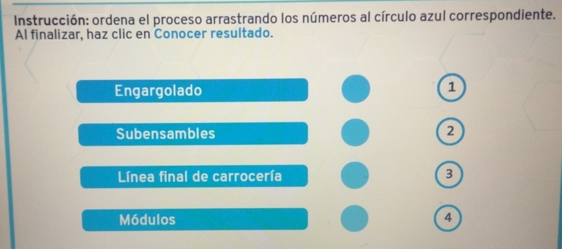 Instrucción: ordena el proceso arrastrando los números al círculo azul correspondiente. 
Al finalizar, haz clic en Conocer resultado. 
Engargolado 
1 
Subensambles 2
Línea final de carrocería 3
Módulos 4