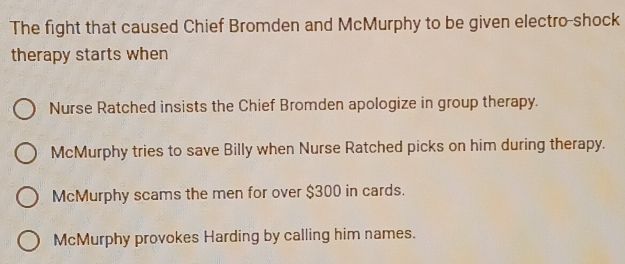 The fight that caused Chief Bromden and McMurphy to be given electro-shock
therapy starts when
Nurse Ratched insists the Chief Bromden apologize in group therapy.
McMurphy tries to save Billy when Nurse Ratched picks on him during therapy.
McMurphy scams the men for over $300 in cards.
McMurphy provokes Harding by calling him names.