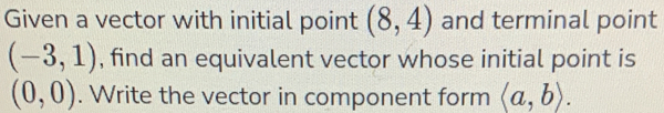 Given a vector with initial point (8,4) and terminal point
(-3,1) , find an equivalent vector whose initial point is
(0,0). Write the vector in component form langle a,brangle.