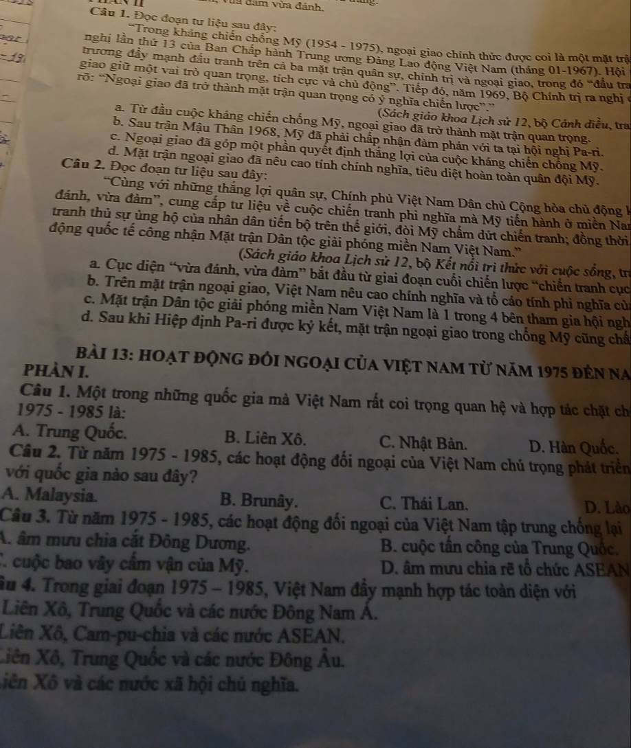 Vũa đam vừa đánh.
Câu 1. Đọc đoạn tư liệu sau đây:
*Trong kháng chiến chống Mỹ (1954 - 1975), ngoại giao chính thức được coi là một mặt trậ
nghị lần thứ 13 của Ban Chấp hành Trung ương Đảng Lao động Việt Nam (tháng 01-1967). Hội
trương đầy mạnh đầu tranh trên cả ba mặt trận quân sự, chính trị và ngoại giao, trong đó “đầu tra
giao giữ một vai trò quan trọng, tích cực và chủ động''. Tiếp đó, năm 1969, Bộ Chính trị ra nghị ở
rỡ: “Ngoại giao đã trở thành mặt trận quan trọng có ý nghĩa chiến lược”.”
(Sách giáo khoa Lịch sử 12, bộ Cảnh điều, tra
a. Từ đầu cuộc kháng chiến chống Mỹ, ngoại giao đã trở thành mặt trận quan trọng.
b. Sau trận Mậu Thân 1968, Mỹ đã phải chấp nhận đàm phản với ta tại hội nghị Pa-ri.
c. Ngoại giao đã góp một phần quyết định thắng lợi của cuộc kháng chiến chồng Mỹ.
d. Mặt trận ngoại giao đã nêu cao tính chính nghĩa, tiêu diệt hoàn toàn quân đội Mỹ.
Câu 2. Đọc đoạn tư liệu sau đây:
*Cùng với những thắng lợi quân sự, Chính phủ Việt Nam Dân chủ Cộng hòa chủ động k
đánh, vừa đàm'', cung cấp tư liệu về cuộc chiến tranh phi nghĩa mà Mỹ tiến hành ở miền Nar
tranh thủ sự ủng hộ của nhân dân tiến bộ trên thế giới, đòi Mỹ chấm dứt chiến tranh; đồng thời
động quốc tế công nhận Mặt trận Dân tộc giải phóng miền Nam Việt Nam.''
(Sách giáo khoa Lịch sử 12, bộ Kết nổi trì thức với cuộc sống, tr
a. Cục diện “vừa đánh, vừa đàm” bắt đầu từ giai đoạn cuối chiến lược “chiến tranh cục
b. Trên mặt trận ngoại giao, Việt Nam nêu cao chính nghĩa và tổ cáo tính phi nghĩa của
c. Mặt trận Dân tộc giải phóng miền Nam Việt Nam là 1 trong 4 bên tham gia hội ngh
d. Sau khi Hiệp định Pa-ri được ký kết, mặt trận ngoại giao trong chống Mỹ cũng chấ
bài 13: hoạt động đối ngoại của việt nam từ năm 1975 đến na
PhÀN I.
Câu 1. Một trong những quốc gia mà Việt Nam rất coi trọng quan hệ và hợp tác chặt chi
1975 - 1985 là:
A. Trung Quốc. B. Liên Xô. C. Nhật Bản. D. Hàn Quốc.
Câu 2. Từ năm 1975 - 1985, các hoạt động đối ngoại của Việt Nam chú trọng phát triển
với quốc gia nào sau đây?
A. Malaysia. B. Brunây. C. Thái Lan. D. Lào
Câu 3. Từ năm 1975 - 1985, các hoạt động đối ngoại của Việt Nam tập trung chống lại
A. âm mưu chia cắt Đông Dương.  B. cuộc tân công của Trung Quốc,
C. cuộc bao vây cầm vận của Mỹ.  D. âm mưu chia rẽ tổ chức ASEAN
ầu 4. Trong giai đoạn 1975 - 1985, Việt Nam đầy mạnh hợp tác toàn diện với
Liên Xô, Trung Quốc và các nước Đông Nam Á.
Liên Xô, Cam-pu-chia và các nước ASEAN.
Xiên Xô, Trung Quốc và các nước Đông Âu.
iên Xô và các nước xã hội chủ nghĩa.