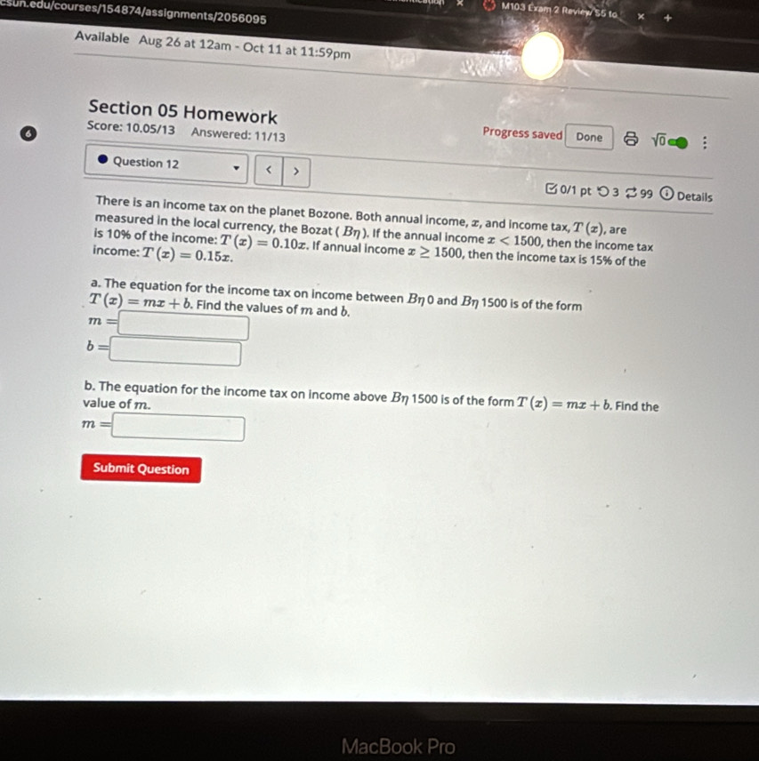 M103 Exam 2 Reviey/S5 to 
Esun.edu/courses/154874/assignments/2056095 
Available Aug 26 at 12am - Oct 11 at 11:59 pm 
Section 05 Homework 
Score: 10.05/13 Answered: 11/13 
o Progress saved Done 8 sqrt(0) : 
Question 12 < > □ 0/1 pt つ 3 99 Details 
There is an income tax on the planet Bozone. Both annual income, x, and income tax, T(x)
measured in the local currency, the Bozat (B_eta ) ). If the annual income x<1500</tex> , then the income tax , are 
is 10% of the income: 
income: T(x)=0.15x. T(x)=0.10x. If annual income x≥ 1500 , then the income tax is 15% of the 
a. The equation for the income tax on income between Beta 0 and Beta 1500 is of the form
T(x)=mx+b. Find the values of m and b.
m=□
b=□
b. The equation for the income tax on income above Beta 1500 is of the form T(x)=mx+b
value of m. . Find the
m=□
Submit Question 
MacBook Pro