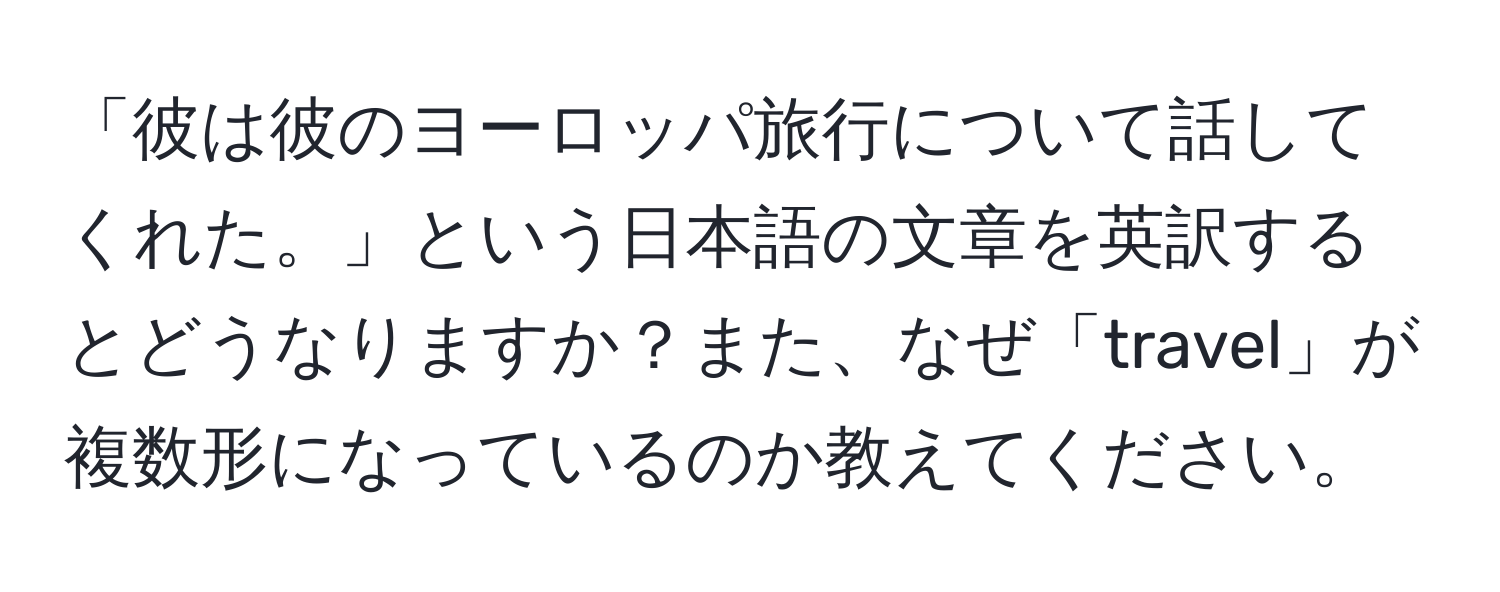 「彼は彼のヨーロッパ旅行について話してくれた。」という日本語の文章を英訳するとどうなりますか？また、なぜ「travel」が複数形になっているのか教えてください。