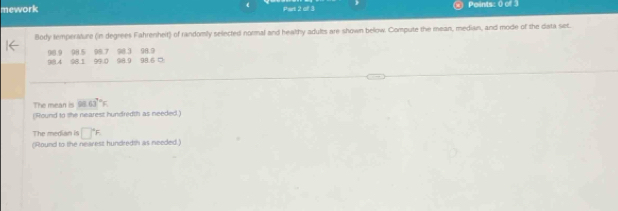 mework ( Part 2 of 3 Points: 0 of 3 
Body temperature (in degrees Fahrenheit) of randomly selected normal and healthy adults are shown bellow. Compute the mean, median, and mode of the data set.
981.4 98.9 98.5 98.7 98.3 96.9 98. □
08.1 99.0 98.9
Th a 98.63°F
(Round to the nearest hundredth as needed ) 
The median is □°F
(Round to the nearest hundredth as needed)