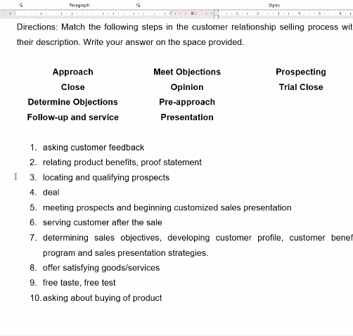 Para graph Stples 
Directions: Match the following steps in the customer relationship selling process wit 
their description. Write your answer on the space provided. 
Approach Meet Objections Prospecting 
Close Opinion Trial Close 
Determine Objections Pre-approach 
Follow-up and service Presentation 
1. asking customer feedback 
2. relating product benefits, proof statement 
I 3. locating and qualifying prospects 
4. deal 
5. meeting prospects and beginning customized sales presentation 
6. serving customer after the sale 
7. determining sales objectives, developing customer profile, customer benet 
program and sales presentation strategies. 
8. offer satisfying goods/services 
9. free taste, free test 
10. asking about buying of product