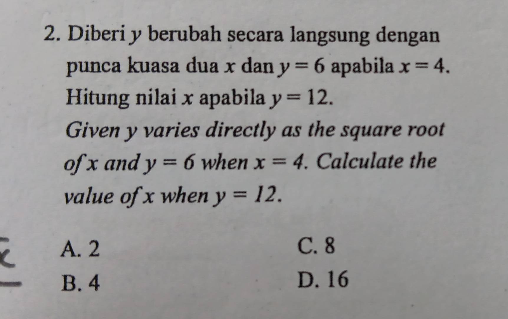 Diberi y berubah secara langsung dengan
punca kuasa dua x dan y=6 apabila x=4. 
Hitung nilai x apabila y=12. 
Given y varies directly as the square root
of x and y=6 when x=4. Calculate the
value of x when y=12.
A. 2
C. 8
B. 4
D. 16