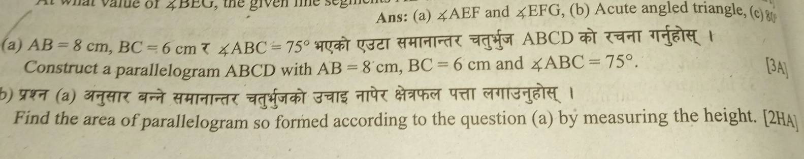 a t v a ne of 2 BEG , th e giv e n t e se g , (b) Acute angled triangle, (c) 80
Ans: (a) ∠ AEF and ∠ EFG
(a) AB=8cm, BC=6cm tau ∠ ABC=75° भएको एउटा समानान्तर चतुर्भुज ABCD को रचना गनुहोस् 
Construct a parallelogram ABCD with AB=8cm, BC=6cm and ∠ ABC=75°. [3A] 
b) प्रश्न (a) अनुसार ब 
Find the area of parallelogram so formed according to the question (a) by measuring the height. [2HA]