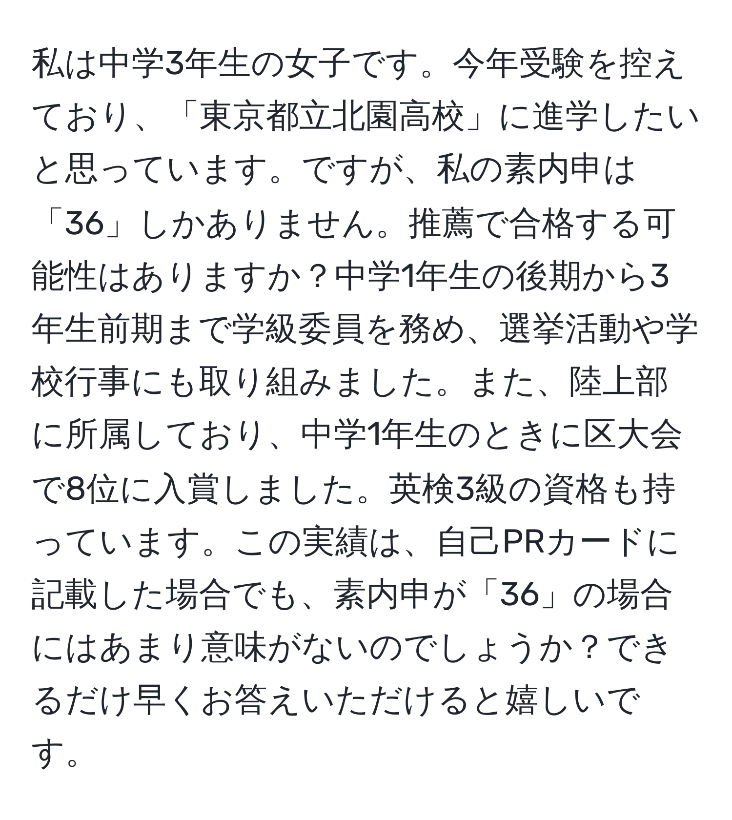 私は中学3年生の女子です。今年受験を控えており、「東京都立北園高校」に進学したいと思っています。ですが、私の素内申は「36」しかありません。推薦で合格する可能性はありますか？中学1年生の後期から3年生前期まで学級委員を務め、選挙活動や学校行事にも取り組みました。また、陸上部に所属しており、中学1年生のときに区大会で8位に入賞しました。英検3級の資格も持っています。この実績は、自己PRカードに記載した場合でも、素内申が「36」の場合にはあまり意味がないのでしょうか？できるだけ早くお答えいただけると嬉しいです。