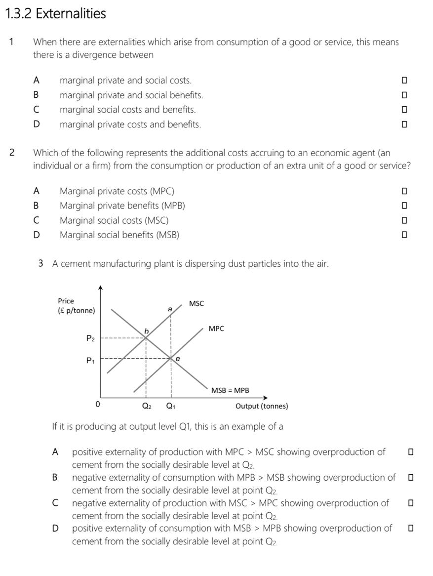 Externalities
1 When there are externalities which arise from consumption of a good or service, this means
there is a divergence between
A  marginal private and social costs.
B marginal private and social benefits.
C_ marginal social costs and benefits.
D_marginal private costs and benefits.
2 Which of the following represents the additional costs accruing to an economic agent (an
individual or a firm) from the consumption or production of an extra unit of a good or service?
A Marginal private costs (MPC)
B Marginal private benefits (MPB)
C Marginal social costs (MSC)
D Marginal social benefits (MSB)
3 A cement manufacturing plant is dispersing dust particles into the air.
If it is producing at output level Q1, this is an example of a
A  positive externality of production with MPC>MSC showing overproduction of
cement from the socially desirable level at Q_2.
B negative externality of consumption with MPB>MSB showing overproduction of   
cement from the socially desirable level at point Q_2.
Cnegative externality of production with MSC>MPC showing overproduction of
cement from the socially desirable level at point Q_2.
D positive externality of consumption with MSB>MPB showing overproduction of
cement from the socially desirable level at point Q_2_