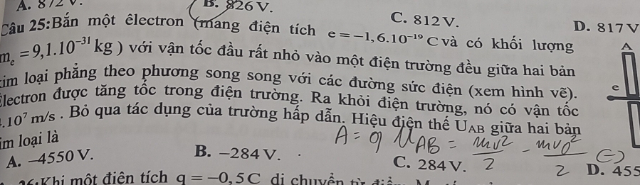 A. 872 V.
B. 826 V. C. 812V. D. 817 V
Cầu 25:Bắn một êlectron (mang điện tích e=-1,6.10^(-19)C và có khối lượng A
m_e=9,1.10^(-31)kg) với vận tốc đầu rất nhỏ vào một điện trường đều giữa hai bản
tim loại phẳng theo phương song song với các đường sức điện (xem hình vẽ). e
Electron được tăng tốc trong điện trường. Ra khỏi điện trường, nó có vận tốc
10^7m/s. Bỏ qua tác dụng của trường hấp dẫn. Hiệu điện thế UAb giữa hai bản
im loại là
A. -4550 V.
B. -284 V. C. 284V.
D. 455
M Khi một điện tích q=-0,5C di chuyền t