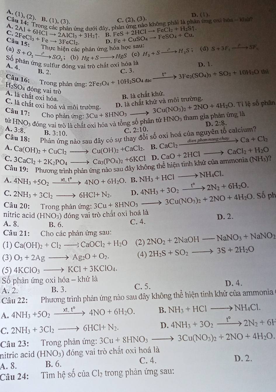 D. (1).
A. (1), (2). B. (1), (3).
C. (2), (3).
Câu 14: Trong các phản ứng dưới đây, phản ứng nào không phải là phản ứng oxi hóa -- khủ? A. 2Al+6HClto 2AlCl_3+3H_2uparrow FeS+2HClto FeCl_2+H_2Suparrow .
C. 2FeCl_3+Feto 3FeCl_2. Fe+CuSO_4to FeSO_4+Cu.
B.
D.
Câu 15: Thực hiện các phản ứng hóa học sau:
(a) S+O_2xrightarrow i°SO_2; (b) Hg+Sto HgS (c) H_2+Sto H_2S (d) S+3F_2to SF_5
Số phản ứng sulfur đóng vai trò chất oxi hóa là D. 1.
A. 4. B. 2.
Câu 16: Trong phản ứng:
2Fe_3O_4+10H_2SO_4dicxrightarrow t°3Fe_2(SO_4)_3+SO_2+10H_2O C. 3. thi
H_2SO_4 đóng vai trò
A. là chất oxi hóa.
B. là chất khử.
C. là chất oxi hoá và môi trường.
D. là chất khử và môi trường.
3Cu(NO_3)_2+2NO+4H_2O.  Ti lệ số phân
Câu 17:  Cho phản ứng: 3Cu+8HNO_3to HNO_3 tham gia phản ứng là
tử HN JO_3 đóng vai trò là chất oxi hóa và tổng số phân tử
A. 3:8. B. 3:10.
C. 2:10. D. 2:8.
Câu 18: Phản ứng nào sau đây có sự thay đổi số oxi hoá của nguyên tố calcium?
A. Ca(OH)_2+CuCl_2to Cu(OH)_2+CaCl_2 B. CaCl_2frac dienphannongchay Ca+Cl_2
C. 3CaCl_2+2K_2PO_4to Ca_3(PO_4)_2+6KCl D. CaO+2HClto CaCl_2+H_2O (NH_3) ?
Câu 19: Phương trình phản ứng nào sau đây không thể hiện tinh khử của ammonia
A. 4NH_3+5O_2xrightarrow xt,t°4NO+6H_2O. B. NH_3+HClto NH_4Cl.
C. 2NH_3+3Cl_2to 6HCl+N_2. D. 4NH_3+3O_2xrightarrow t°2N_2+6H_2O.
Câu 20: Trong phản ứng: 3Cu+8HNO_3to 3Cu(NO_3)_2+2NO+4H_2O. Số ph
nitric acid (HNO_3) đóng vai trò chất oxi hoá là
D. 2.
A. 8. B. 6.
C. 4.
Câu 21: Cho các phản ứng sau:
(1) Ca(OH)_2+Cl_2to CaOCl_2+H_2O (2) 2NO_2+2NaOH-NaNO_3+NaNO_2
(3) O_3+2Agto Ag_2O+O_2. (4) 2H_2S+SO_2to 3S+2H_2O
(5) 4KClO_3to KCl+3KClO_4.
Số phản ứng oxi hóa - khử là
A. 2. B. 3. C. 5.
D. 4.
Câu 22: Phương trình phản ứng nào sau đây không thể hiện tinh khử của ammonia
A. 4NH_3+5O_2xrightarrow xt,t°4NO+6H_2O. B. NH_3+HClto NH_4Cl.
C. 2NH_3+3Cl_2to 6HCl+N_2.
D. 4NH_3+3O_2xrightarrow t°2N_2+6H
Câu 23: Trong phản ứng: 3Cu+8HNO_3to 3Cu(NO_3)_2+2NO+4H_2O.
nitric acid (HNO_3) đóng vai trò chất oxi hoá là
C. 4. D. 2.
A. 8. B. 6.
Câu 24: Tìm hệ số của Cl_2 trong phản ứng sau: