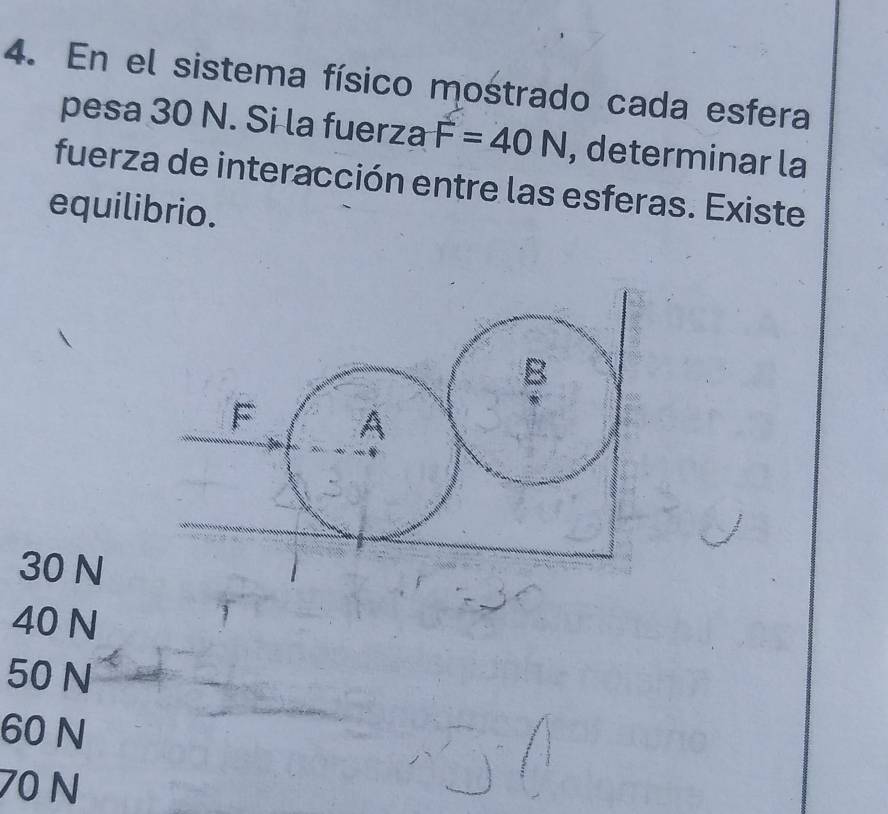 En el sistema físico mostrado cada esfera
pesa 30 N. Si la fuerza F=40N , determinar la
fuerza de interacción entre las esferas. Existe
equilibrio.
B
A
30 N
40 N
50 N
60 N
70 N