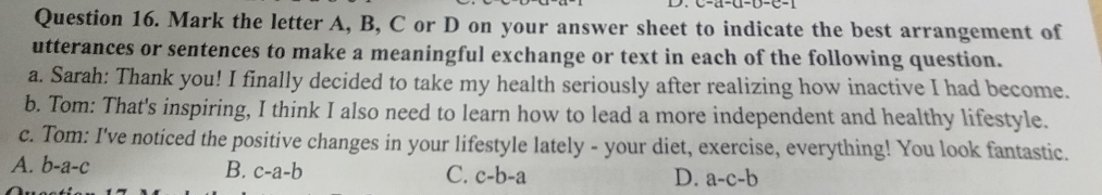 Mark the letter A, B, C or D on your answer sheet to indicate the best arrangement of
utterances or sentences to make a meaningful exchange or text in each of the following question.
a. Sarah: Thank you! I finally decided to take my health seriously after realizing how inactive I had become.
b. Tom: That's inspiring, I think I also need to learn how to lead a more independent and healthy lifestyle.
c. Tom: I've noticed the positive changes in your lifestyle lately - your diet, exercise, everything! You look fantastic.
A. b-a-c
B. c-a-b C. c-b-a D. a-c-b