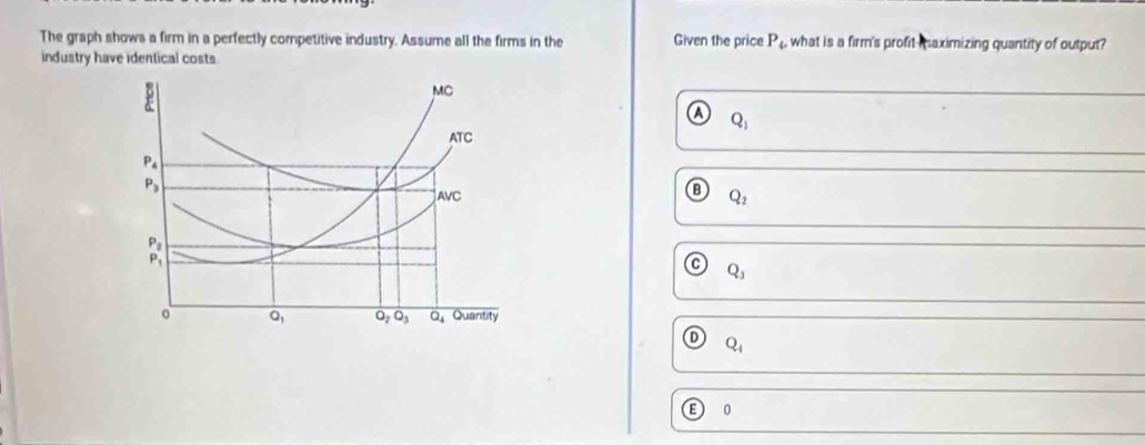 The graph shows a firm in a perfectly competitive industry. Assume all the firms in the Given the price P_4 what is a firm's profit maximizing quantity of output?
industry have identical costs.
MC
Q_1
ATC
P_4
P_3
AVC
Q_2
_P_1^P_2
Q_3
Q_1 O_2O_3 overline Q_4 Quantity
Q_4
0