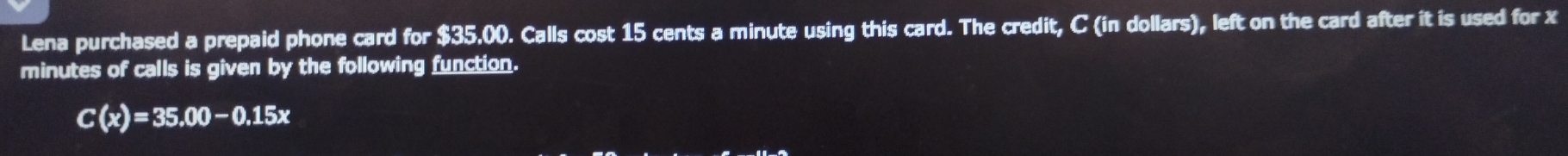 Lena purchased a prepaid phone card for $35.00. Calls cost 15 cents a minute using this card. The credit, C (in dollars), left on the card after it is used for x
minutes of calls is given by the following function.
C(x)=35.00-0.15x