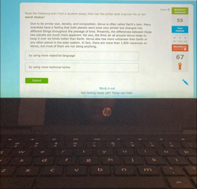Video ⑤ Questions
Read the following text from a student essay. How can the writer best improve his or her =======
word choice?
55
Due to its similar size, density, and composition, Venus is often called Earth's twin. Many
scientists have a feeling that both planets were once very similar but changed into Timeo
different things throughout the passage of time. Presently, the differences between these elapued
two planets are much more apparent. For one, the thick air all around Venus helps to
keep it over six times hotter than Earth. Venus also has more volcanoes than Earth or n
any other planet in the solar system. In fact, there are more than 1,600 voicanoes on SmartScorn
Venus, but most of them are not doing anything. oot of 1:00 ●
by using more objective language
67
by using more technical terms
Submit
Work it out
Not feeling ready yet? These can help:
~ ~
96
4 6 6
W
r t y ←
s d F g h j k 
× C v b n m
