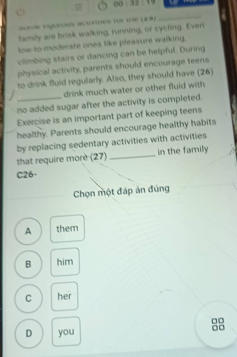 00:32:19 
Some vigorous actvnes for the (23)
_
family are brisk walking, running, or cycling. Even
low to moderate ones like pleasure walking,
climbing stairs or dancing can be helpful. During
physical activity, parents should encourage teens
to drink fluid regularly. Also, they should have (26)
drink much water or other fluid with
no added sugar after the activity is completed.
Exercise is an important part of keeping teens
healthy. Parents should encourage healthy habits
by replacing sedentary activities with activities 
that require more (27) _in the family
C26-
Chọn một đáp án đúng
A them
B him
C her
D you