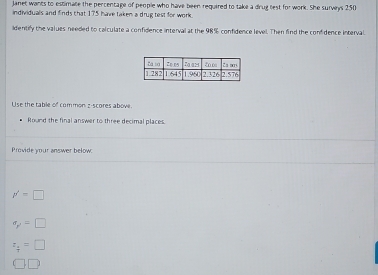 Janet wants to estimate the percentage of people who have been required to take a drug test for work. She surveys 250
individuals and finds that 175 have taken a drug test for work.
identify the values needed to calculate a confidence interval at the 98% confidence level. Then find the confidence interval
Use the table of common z-scores above.
Round the final answer to three decimal places
Provide your answer below.
p'=□
sigma _p'=□
z_ 1/7 =□
c