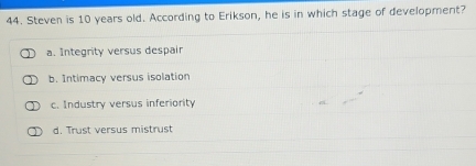 Steven is 10 years old. According to Erikson, he is in which stage of development?
a. Integrity versus despair
b. Intimacy versus isolation
c. Industry versus inferiority
d. Trust versus mistrust