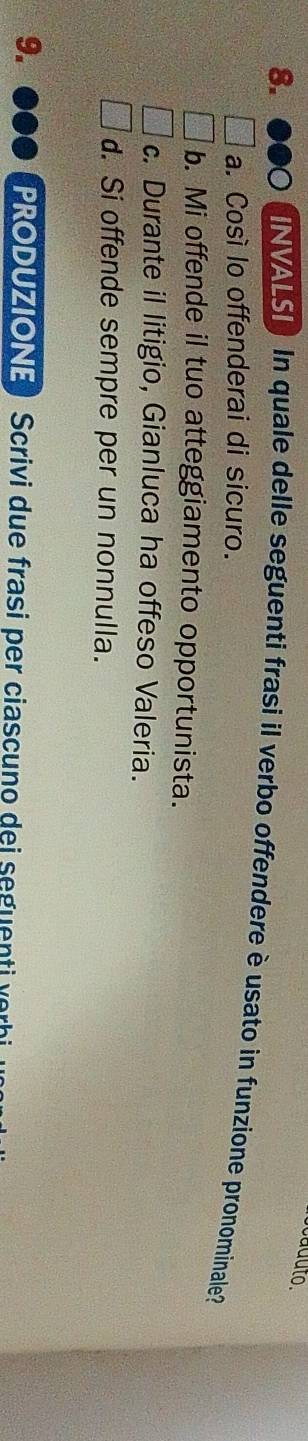 aduto.
8.
NVALS) In quale delle seguenti frasi il verbo offendere è usato in funzione pronominale?
a. Cosí lo offenderai di sicuro.
b. Mi offende il tuo atteggiamento opportunista.
c. Durante il litigio, Gianluca ha offeso Valeria.
d. Si offende sempre per un nonnulla.
9. PRODUZIONE ) Scrivi due frasi per ciascuno dei seguenti v