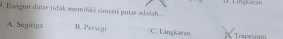 D. Lingkaran
9. Bangun datar tidak memiliki simetri putar adalah...
A. Segitiga B. Persegi C. Lingkaran
D. Trapesium