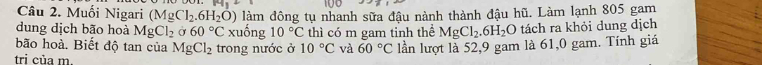 Muối Nigari (MgCl_2.6H_2O) làm đông tụ nhanh sữa đậu nành thành đậu hũ. Làm lạnh 805 gam 
dung dịch bão hoà MgCl_2 Ở 60°C xuống 10°C thì có m gam tinh hhat e MgCl_2.6H_2O tách ra khỏi dung dịch 
bão hoà. Biết độ tan của MgCl_2 trong nước ở 10°C và 60°C
tri của m. lần lượt là 52, 9 gam là 61,0 gam. Tính giá