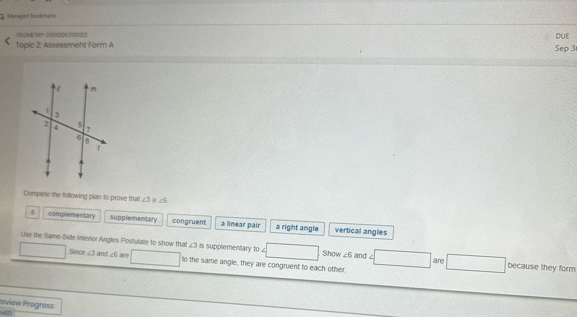 Managed bookmarks
GEOMETRY-3391120631002I2 DUE
Topic 2: Assessment Form A Sep 3
Complete the following plan to prove that ∠ 3 ~ ∠ 6
5 complementary supplementary congruent a linear pair a right angle vertical angles
Use the Same-Side Interior Angles Postulate to show that ∠ 3 is supplementary to £ ∠ 6 and ∠ because they form
Show
are
Since ∠ 3 and ∠ 6 are to the same angle, they are congruent to each other.
eview Progress
oid(0)