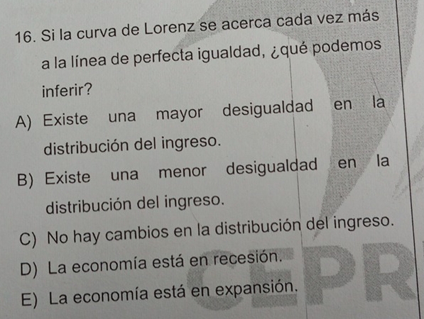 Si la curva de Lorenz se acerca cada vez más
a la línea de perfecta igualdad, ¿qué podemos
inferir?
A) Existe una mayor desigualdad en la
distribución del ingreso.
B)Existe una menor desigualdad en la
distribución del ingreso.
C) No hay cambios en la distribución del ingreso.
D) La economía está en recesión.
E) La economía está en expansión.