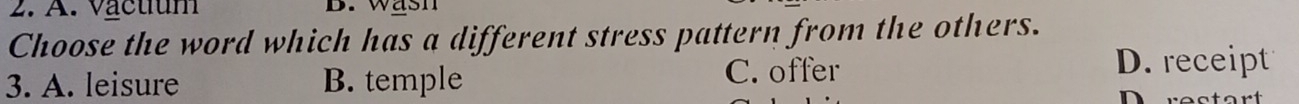 A. vactum B.w ash
Choose the word which has a different stress pattern from the others.
3. A. leisure B. temple C. offer
D. receipt
Durectart