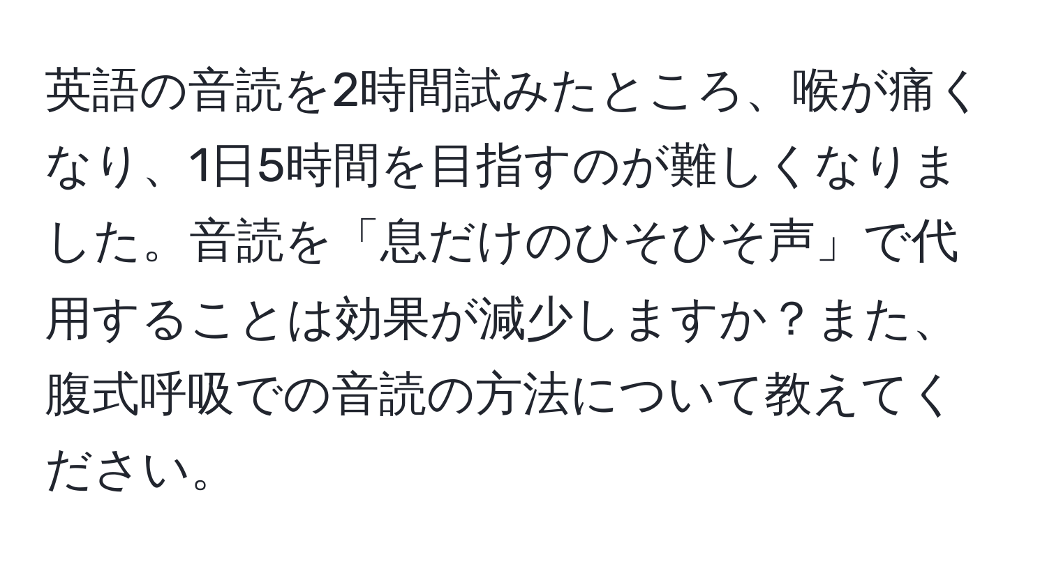 英語の音読を2時間試みたところ、喉が痛くなり、1日5時間を目指すのが難しくなりました。音読を「息だけのひそひそ声」で代用することは効果が減少しますか？また、腹式呼吸での音読の方法について教えてください。