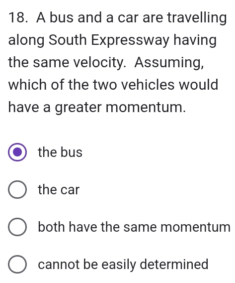 A bus and a car are travelling
along South Expressway having
the same velocity. Assuming,
which of the two vehicles would
have a greater momentum.
the bus
the car
both have the same momentum
cannot be easily determined