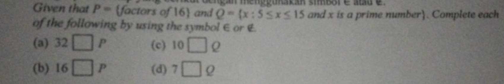 menggunakan sibor é atu e 
Given that P= factors of 16 and Q= x:5≤ x≤ 15 and x is a prime number. Complete each 
of the following by using the symbol ∈ or E
(a) 32□ P (c) 10□
(b) 16□ P (d) 7□ Q