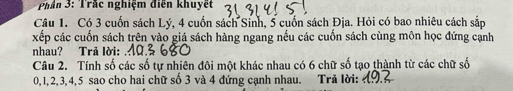 Phần 3: Trắc nghiệm điễn khuyết 
Câu 1. Có 3 cuốn sách Lý, 4 cuốn sách Sinh, 5 cuốn sách Địa. Hỏi có bao nhiêu cách sắp 
xếp các cuốn sách trên vào giá sách hàng ngang nếu các cuốn sách cùng môn học đứng cạnh 
nhau? Trå lời: 
Câu 2. Tính số các số tự nhiên đôi một khác nhau có 6 chữ số tạo thành từ các chữ số
0, 1, 2, 3, 4, 5 sao cho hai chữ số 3 và 4 đứng cạnh nhau. Trả lời: ở