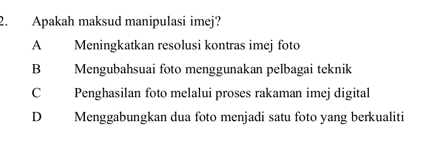 Apakah maksud manipulasi imej?
A Meningkatkan resolusi kontras imej foto
B Mengubahsuai foto menggunakan pelbagai teknik
C Penghasilan foto melalui proses rakaman imej digital
D Menggabungkan dua foto menjadi satu foto yang berkualiti