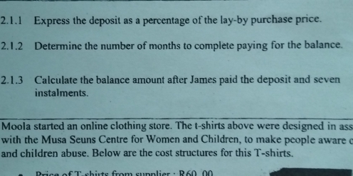 Express the deposit as a percentage of the lay-by purchase price. 
2.1.2 Determine the number of months to complete paying for the balance. 
2.1.3 Calculate the balance amount after James paid the deposit and seven 
instalments. 
Moola started an online clothing store. The t-shirts above were designed in ass 
with the Musa Seuns Centre for Women and Children, to make people aware c 
and children abuse. Below are the cost structures for this T-shirts. 
* T-shits from supplier : R 60,00