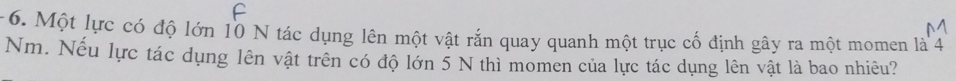 Một lực có độ lớn 10 N tác dụng lên một vật rắn quay quanh một trục cố định gây ra một momen là 4
Nm. Nếu lực tác dụng lên vật trên có độ lớn 5 N thì momen của lực tác dụng lên vật là bao nhiêu?