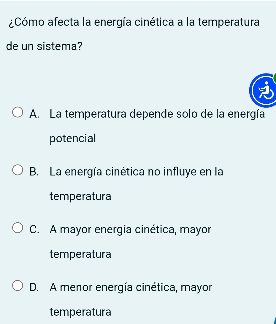 ¿Cómo afecta la energía cinética a la temperatura
de un sistema?
A. La temperatura depende solo de la energía
potencial
B. La energía cinética no influye en la
temperatura
C. A mayor energía cinética, mayor
temperatura
D. A menor energía cinética, mayor
temperatura