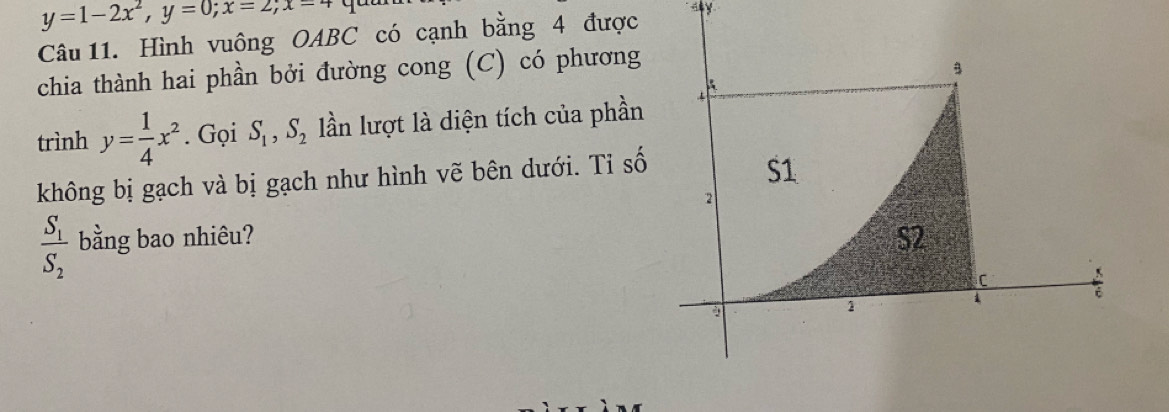 y=1-2x^2, y=0; x=2; x=4
Câu 11. Hình vuông OABC có cạnh bằng 4 được 
ay 
chia thành hai phần bởi đường cong (C) có phương 
trình y= 1/4 x^2. Gọi S_1, S_2 lần lượt là diện tích của phần 
không bị gạch và bị gạch như hình vẽ bên dưới. Tỉ số
frac S_1S_2 bằng bao nhiêu?