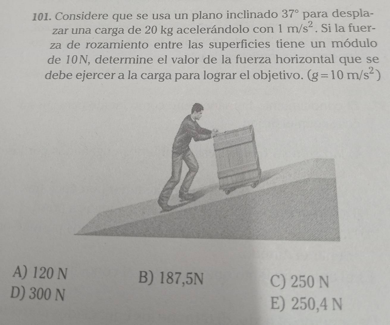 Considere que se usa un plano inclinado 37° para despla-
zar una carga de 20 kg acelerándolo con 1m/s^2. Si la fuer-
za de rozamiento entre las superficies tiene un módulo
de 10N, determine el valor de la fuerza horizontal que se
debe ejercer a la carga para lograr el objetivo. (g=10m/s^2)
A) 120 N
B) 187,5N C) 250 N
D) 300 N
E) 250,4 N